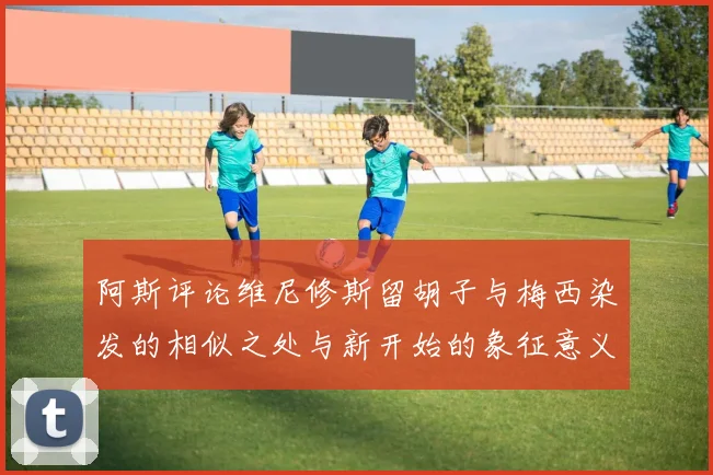 阿斯评论维尼修斯留胡子与梅西染发的相似之处与新开始的象征意义
