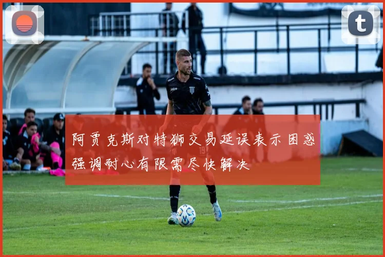 阿贾克斯对特狮交易延误表示困惑强调耐心有限需尽快解决