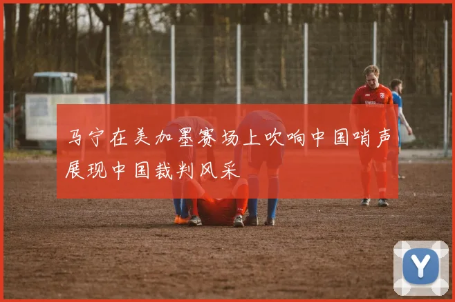 马宁在美加墨赛场上吹响中国哨声展现中国裁判风采