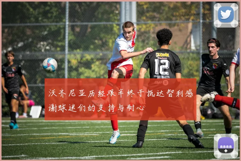 沃齐尼亚历经艰辛终于抵达智利感谢球迷们的支持与耐心