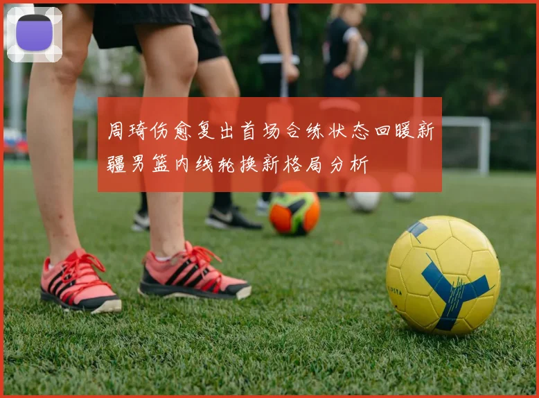 周琦伤愈复出首场合练状态回暖新疆男篮内线轮换新格局分析