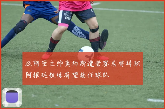 迈阿密主帅奥约斯遭禁赛或将辞职阿根廷教练有望接任球队