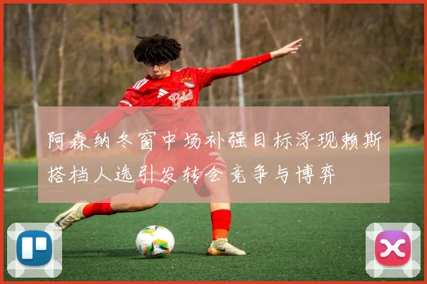 阿森纳冬窗中场补强目标浮现赖斯搭档人选引发转会竞争与博弈