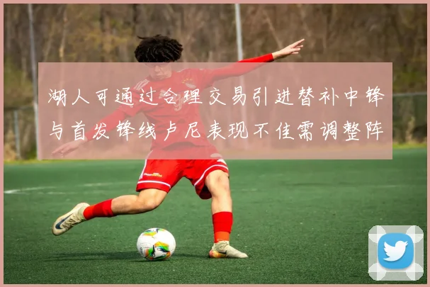湖人可通过合理交易引进替补中锋与首发锋线卢尼表现不佳需调整阵容