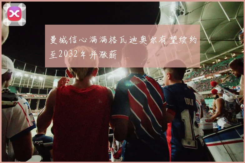 曼城信心满满格瓦迪奥尔有望续约至2032年并涨薪
