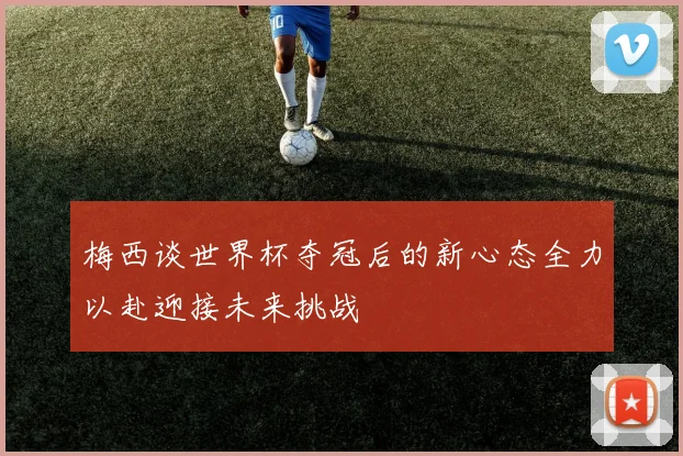 梅西谈世界杯夺冠后的新心态全力以赴迎接未来挑战