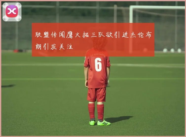 联盟传闻鹰火拓三队欲引进杰伦布朗引发关注