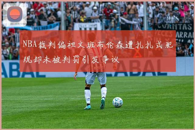 NBA裁判偏袒文班布伦森遭扎扎式犯规却未被判罚引发争议