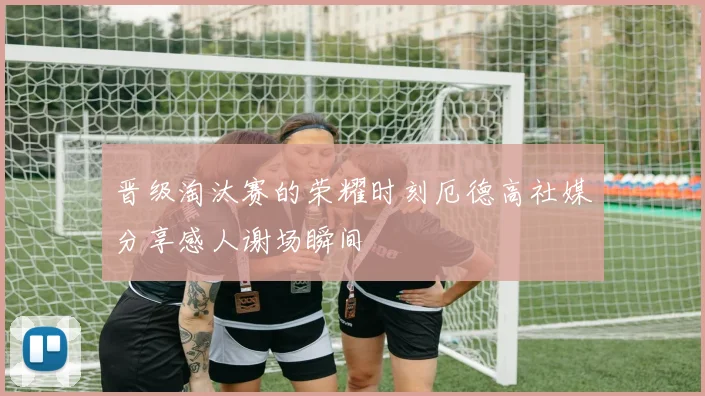 晋级淘汰赛的荣耀时刻厄德高社媒分享感人谢场瞬间