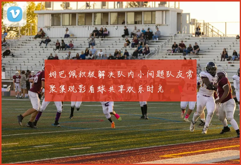 姆巴佩积极解决队内小问题队友常聚集观影看球共享欢乐时光
