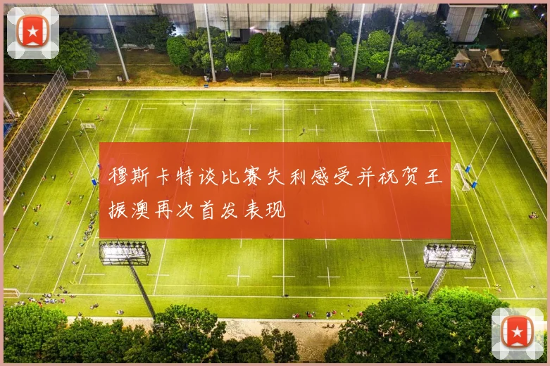 穆斯卡特谈比赛失利感受并祝贺王振澳再次首发表现