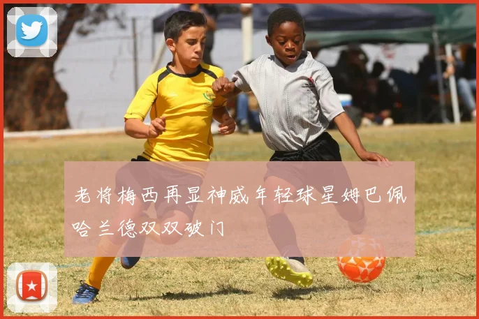 老将梅西再显神威年轻球星姆巴佩哈兰德双双破门