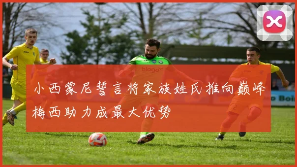 小西蒙尼誓言将家族姓氏推向巅峰梅西助力成最大优势