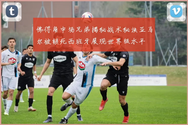 佛得角中场兄弟揭秘战术秘诀亚马尔被锁死西班牙展现世界级水平