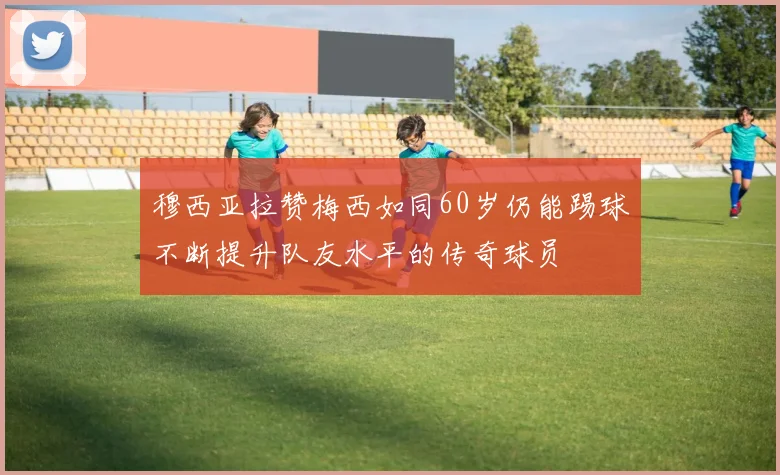 穆西亚拉赞梅西如同60岁仍能踢球不断提升队友水平的传奇球员