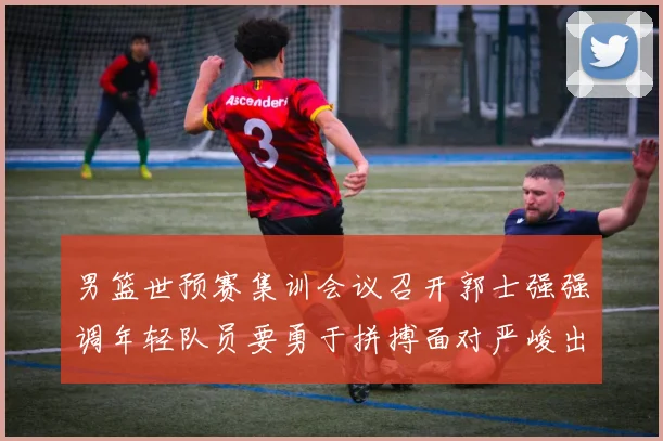 男篮世预赛集训会议召开郭士强强调年轻队员要勇于拼搏面对严峻出线形势