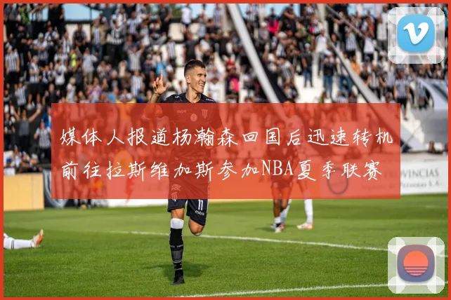 媒体人报道杨瀚森回国后迅速转机前往拉斯维加斯参加NBA夏季联赛