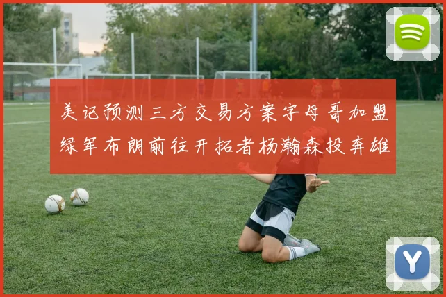 美记预测三方交易方案字母哥加盟绿军布朗前往开拓者杨瀚森投奔雄鹿
