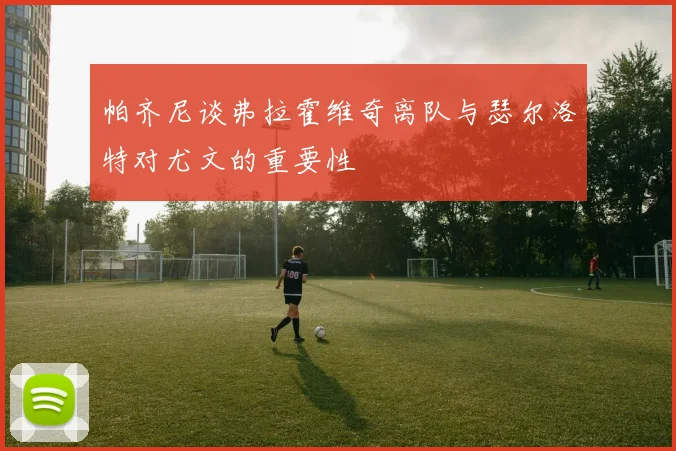 帕齐尼谈弗拉霍维奇离队与瑟尔洛特对尤文的重要性