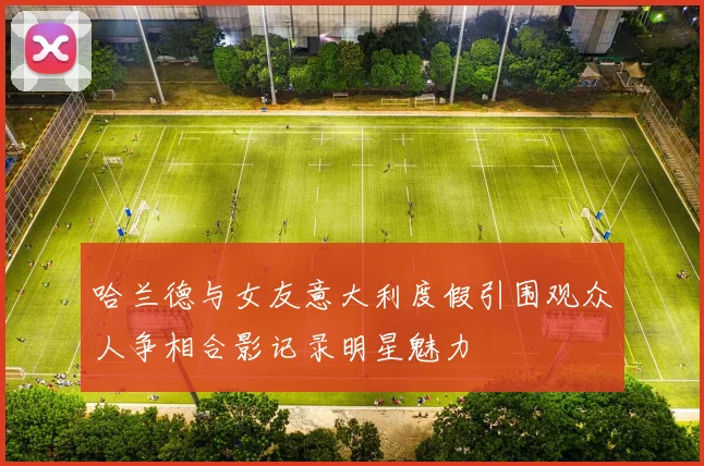 哈兰德与女友意大利度假引围观众人争相合影记录明星魅力
