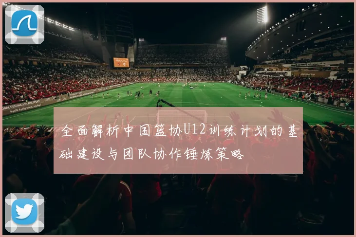 全面解析中国篮协U12训练计划的基础建设与团队协作锤炼策略