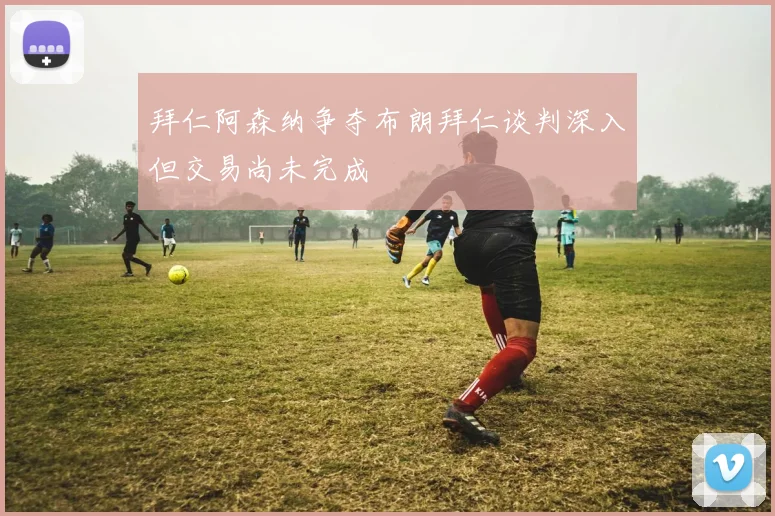 拜仁阿森纳争夺布朗拜仁谈判深入但交易尚未完成