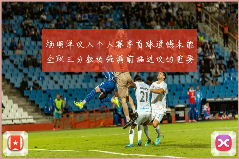杨明洋攻入个人赛季首球遗憾未能全取三分教练强调前插进攻的重要性
