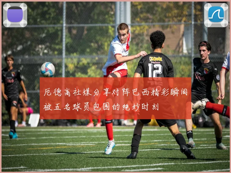 厄德高社媒分享对阵巴西精彩瞬间被五名球员包围的绝妙时刻