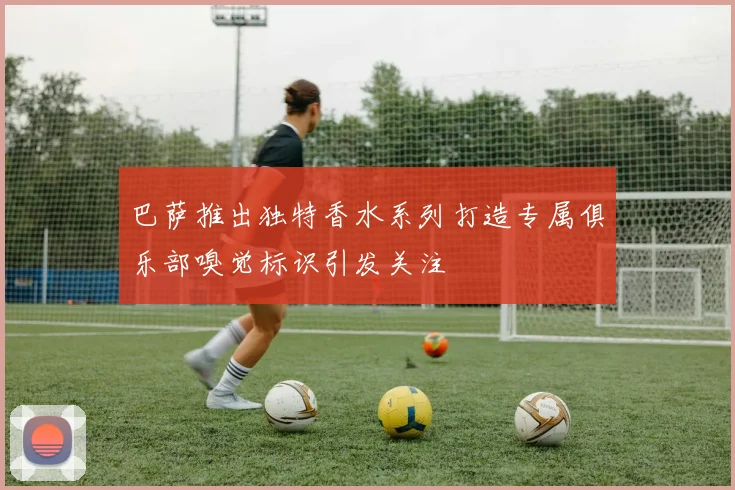 巴萨推出独特香水系列打造专属俱乐部嗅觉标识引发关注