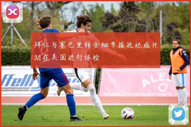 拜仁与塞巴里转会细节接近达成计划在美国进行体检