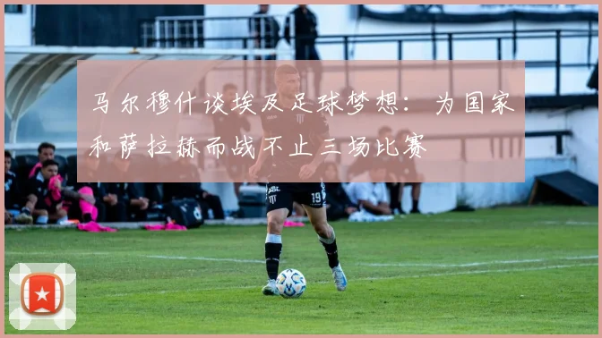 马尔穆什谈埃及足球梦想：为国家和萨拉赫而战不止三场比赛