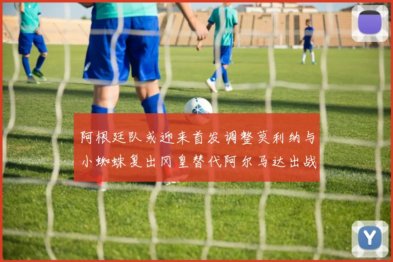 阿根廷队或迎来首发调整莫利纳与小蜘蛛复出冈皇替代阿尔马达出战
