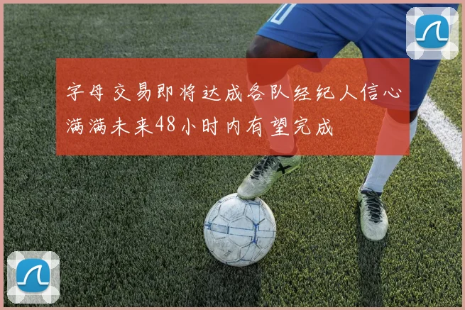 字母交易即将达成各队经纪人信心满满未来48小时内有望完成